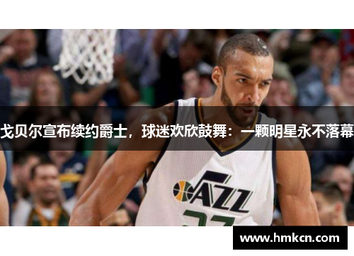 戈贝尔宣布续约爵士，球迷欢欣鼓舞：一颗明星永不落幕