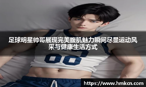 足球明星帅哥展现完美腹肌魅力瞬间尽显运动风采与健康生活方式